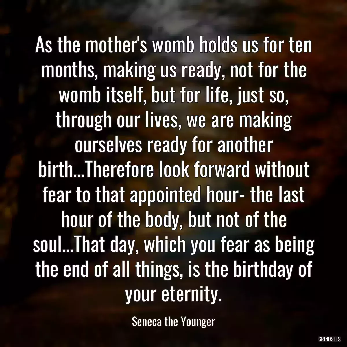 As the mother\'s womb holds us for ten months, making us ready, not for the womb itself, but for life, just so, through our lives, we are making ourselves ready for another birth...Therefore look forward without fear to that appointed hour- the last hour of the body, but not of the soul...That day, which you fear as being the end of all things, is the birthday of your eternity.