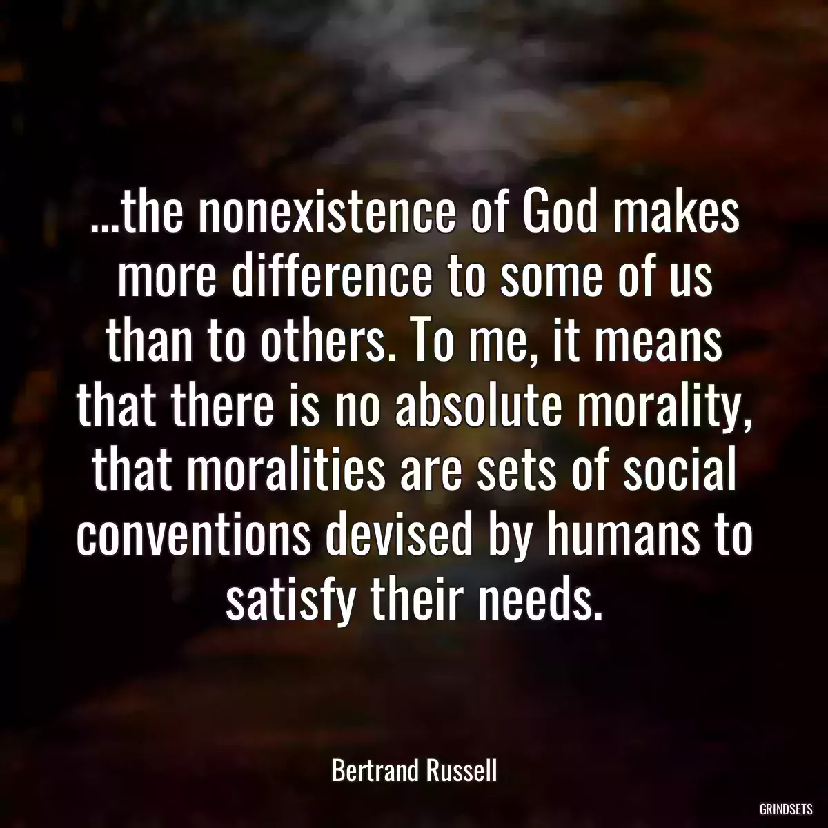 ...the nonexistence of God makes more difference to some of us than to others. To me, it means that there is no absolute morality, that moralities are sets of social conventions devised by humans to satisfy their needs.