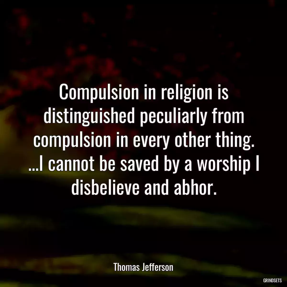 Compulsion in religion is distinguished peculiarly from compulsion in every other thing. ...I cannot be saved by a worship I disbelieve and abhor.