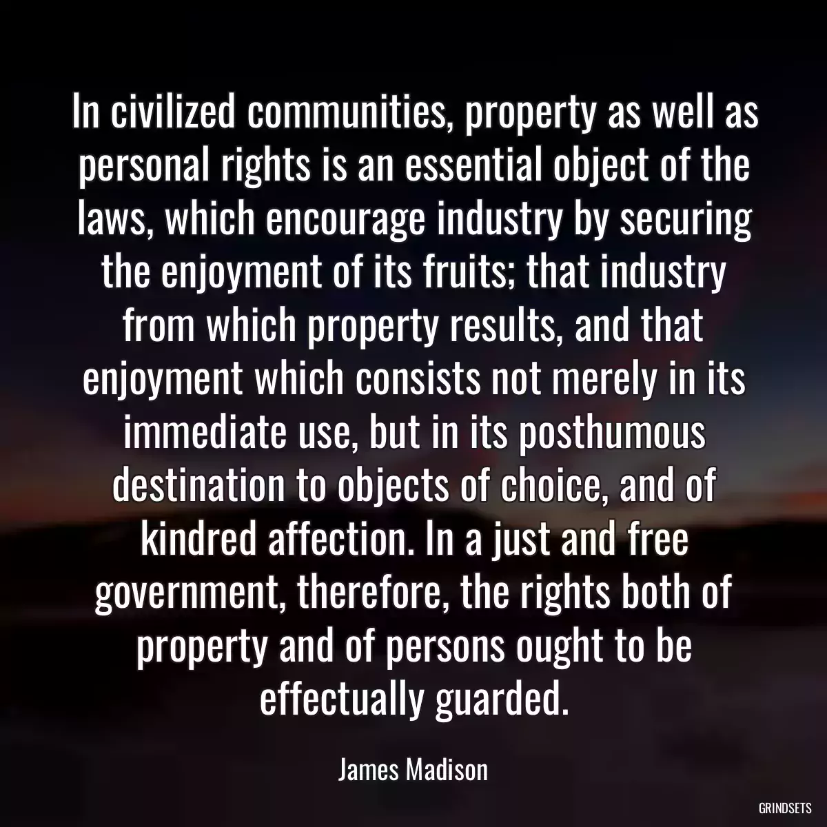 In civilized communities, property as well as personal rights is an essential object of the laws, which encourage industry by securing the enjoyment of its fruits; that industry from which property results, and that enjoyment which consists not merely in its immediate use, but in its posthumous destination to objects of choice, and of kindred affection. In a just and free government, therefore, the rights both of property and of persons ought to be effectually guarded.