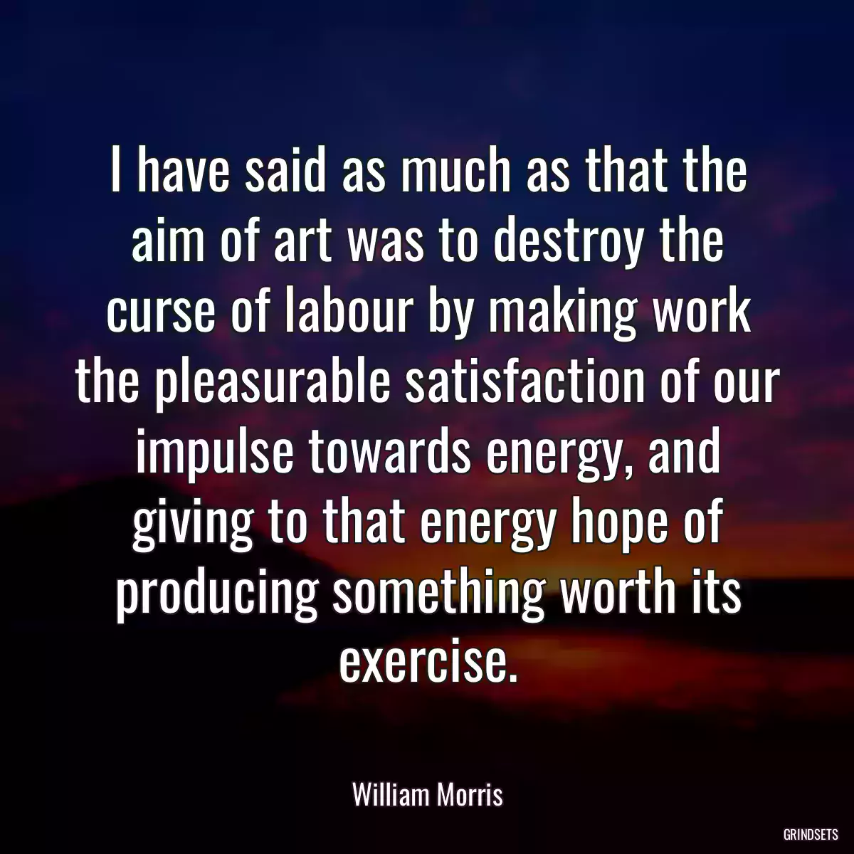 I have said as much as that the aim of art was to destroy the curse of labour by making work the pleasurable satisfaction of our impulse towards energy, and giving to that energy hope of producing something worth its exercise.