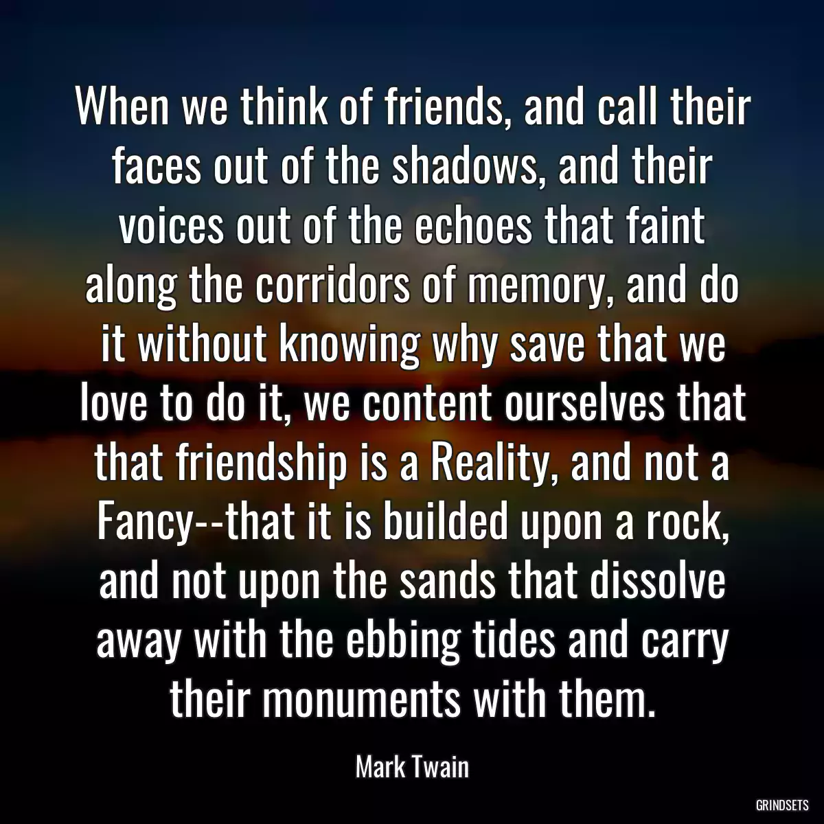 When we think of friends, and call their faces out of the shadows, and their voices out of the echoes that faint along the corridors of memory, and do it without knowing why save that we love to do it, we content ourselves that that friendship is a Reality, and not a Fancy--that it is builded upon a rock, and not upon the sands that dissolve away with the ebbing tides and carry their monuments with them.