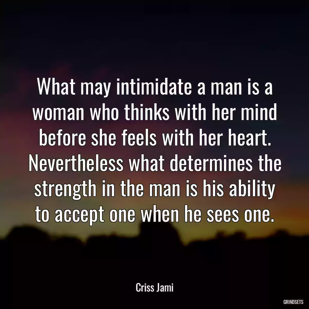 What may intimidate a man is a woman who thinks with her mind before she feels with her heart. Nevertheless what determines the strength in the man is his ability to accept one when he sees one.