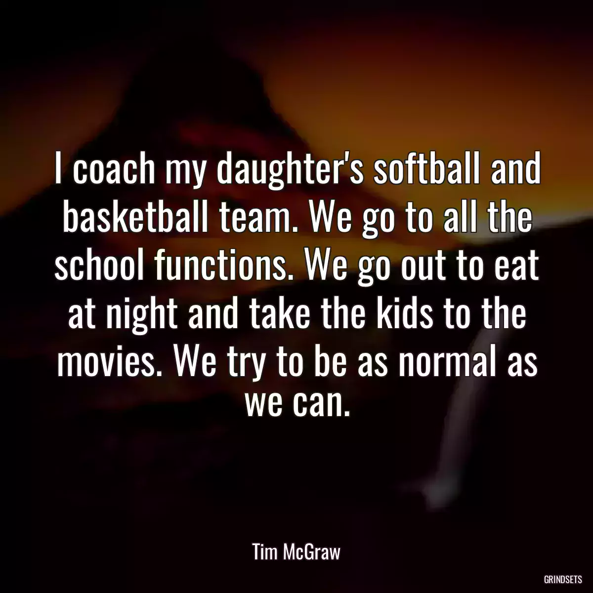 I coach my daughter\'s softball and basketball team. We go to all the school functions. We go out to eat at night and take the kids to the movies. We try to be as normal as we can.