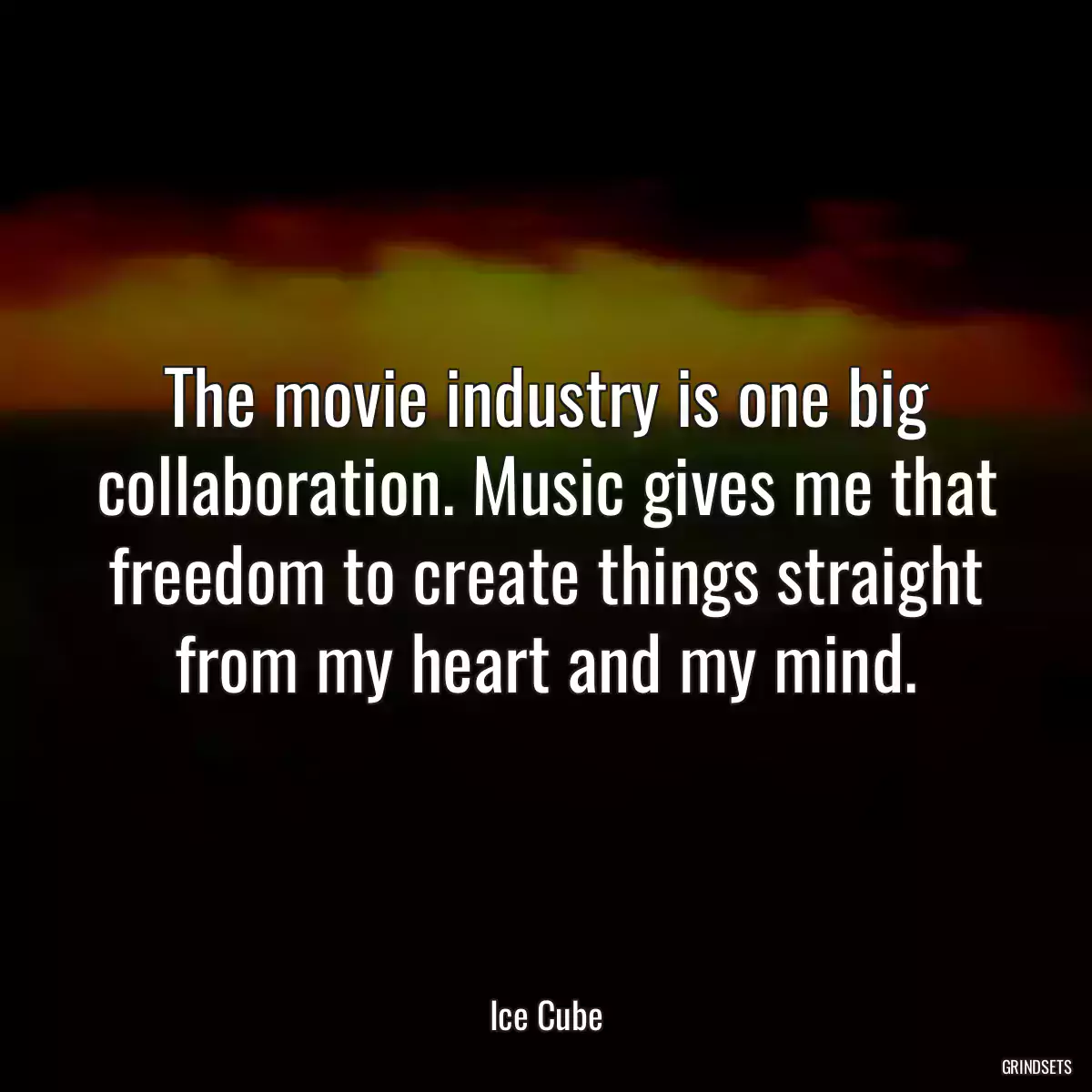 The movie industry is one big collaboration. Music gives me that freedom to create things straight from my heart and my mind.