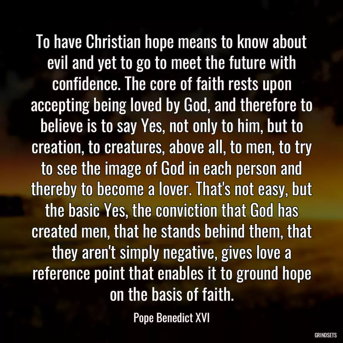 To have Christian hope means to know about evil and yet to go to meet the future with confidence. The core of faith rests upon accepting being loved by God, and therefore to believe is to say Yes, not only to him, but to creation, to creatures, above all, to men, to try to see the image of God in each person and thereby to become a lover. That\'s not easy, but the basic Yes, the conviction that God has created men, that he stands behind them, that they aren\'t simply negative, gives love a reference point that enables it to ground hope on the basis of faith.