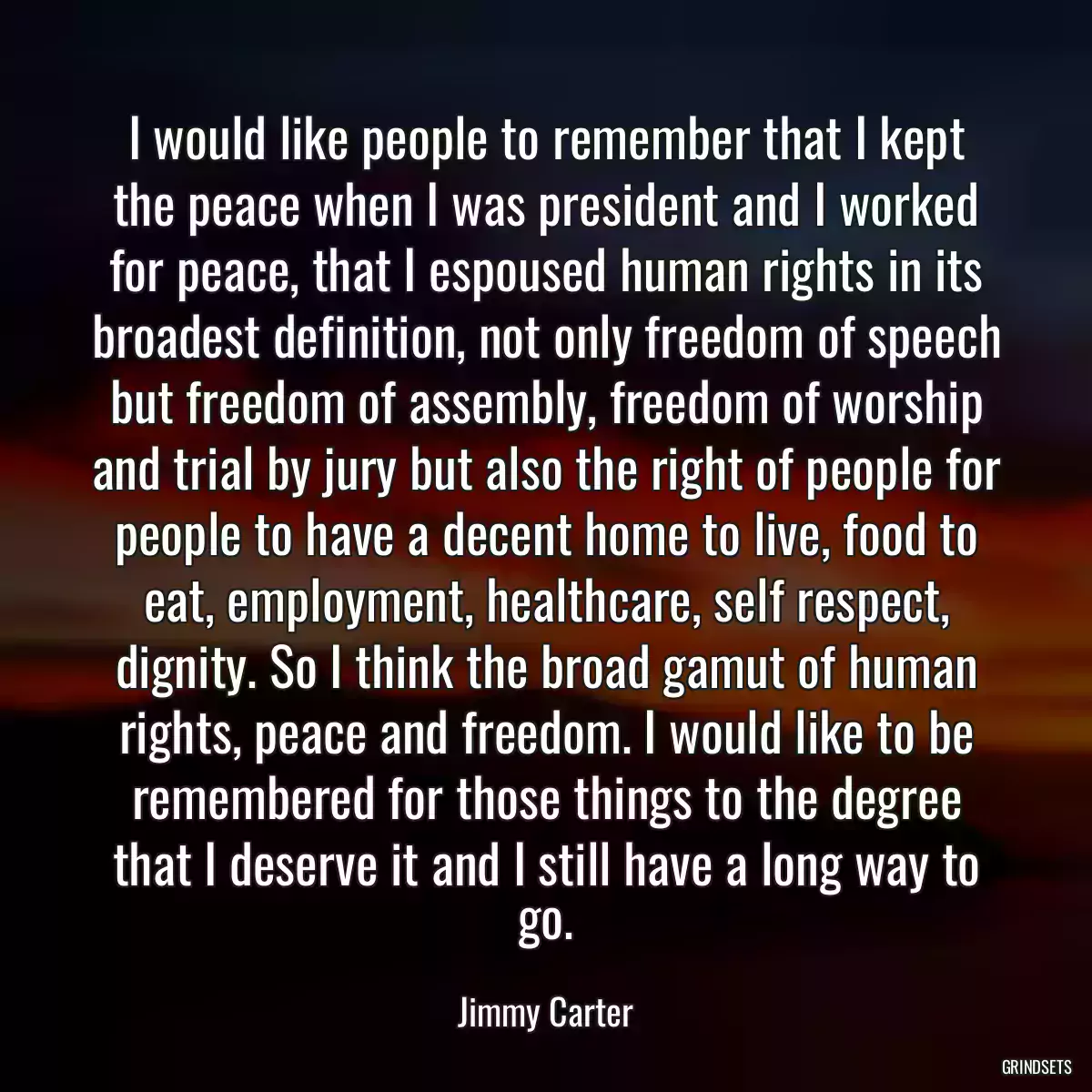 I would like people to remember that I kept the peace when I was president and I worked for peace, that I espoused human rights in its broadest definition, not only freedom of speech but freedom of assembly, freedom of worship and trial by jury but also the right of people for people to have a decent home to live, food to eat, employment, healthcare, self respect, dignity. So I think the broad gamut of human rights, peace and freedom. I would like to be remembered for those things to the degree that I deserve it and I still have a long way to go.