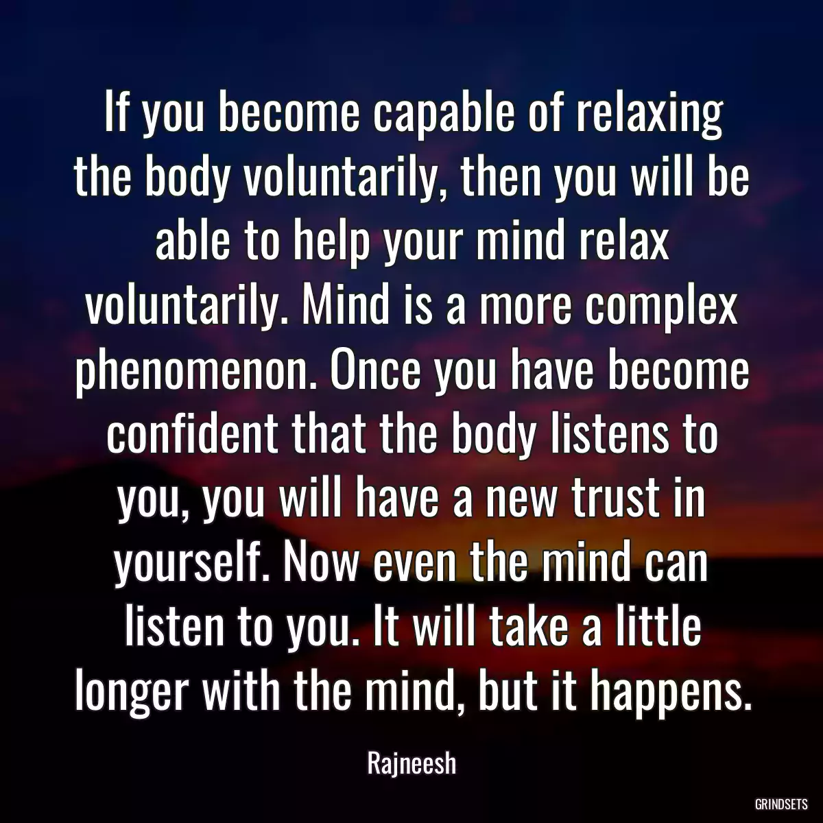 If you become capable of relaxing the body voluntarily, then you will be able to help your mind relax voluntarily. Mind is a more complex phenomenon. Once you have become confident that the body listens to you, you will have a new trust in yourself. Now even the mind can listen to you. It will take a little longer with the mind, but it happens.