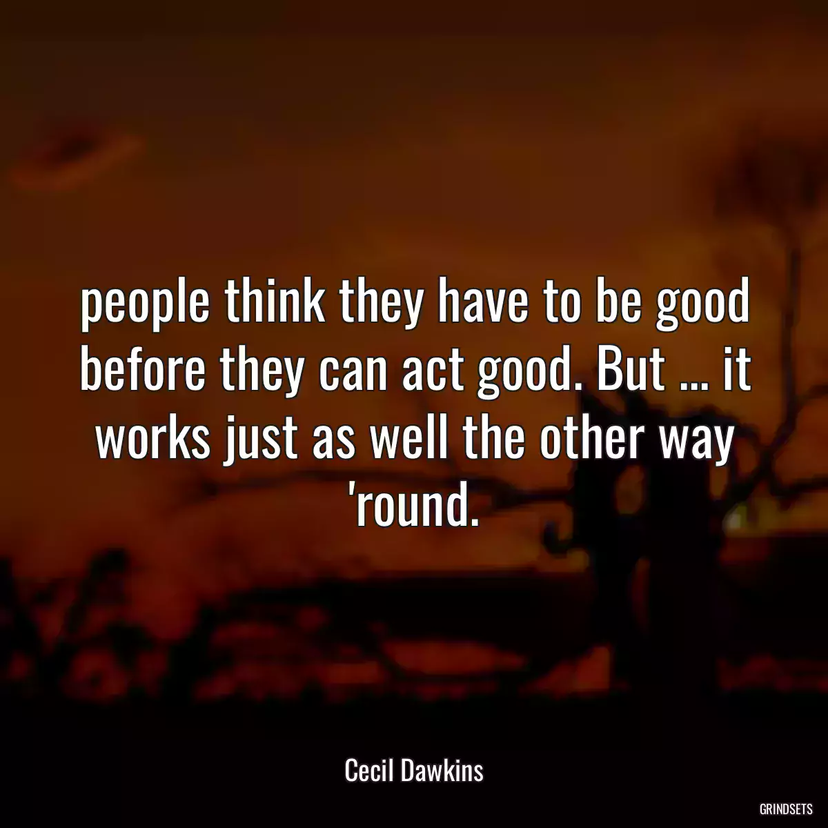 people think they have to be good before they can act good. But ... it works just as well the other way \'round.