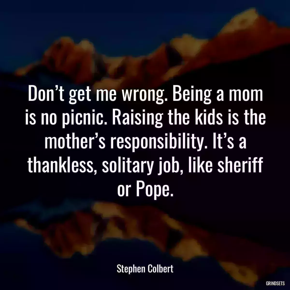 Don’t get me wrong. Being a mom is no picnic. Raising the kids is the mother’s responsibility. It’s a thankless, solitary job, like sheriff or Pope.