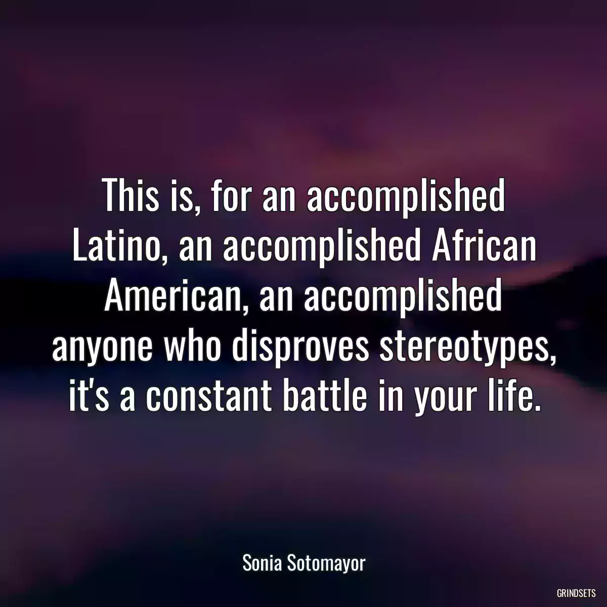 This is, for an accomplished Latino, an accomplished African American, an accomplished anyone who disproves stereotypes, it\'s a constant battle in your life.