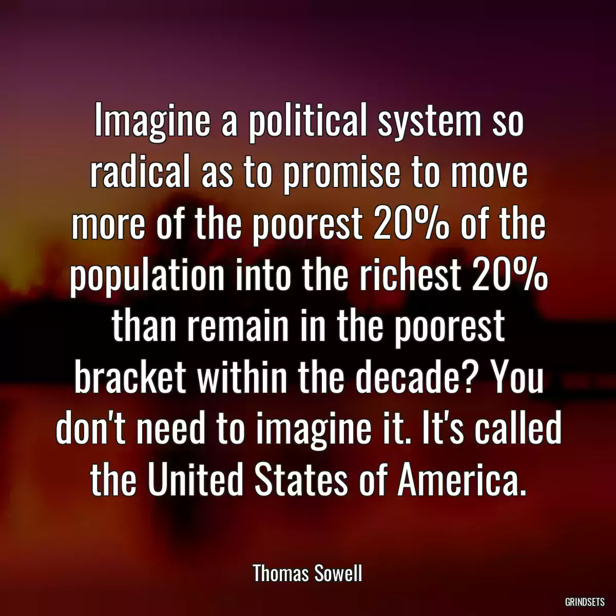 Imagine a political system so radical as to promise to move more of the poorest 20% of the population into the richest 20% than remain in the poorest bracket within the decade? You don\'t need to imagine it. It\'s called the United States of America.