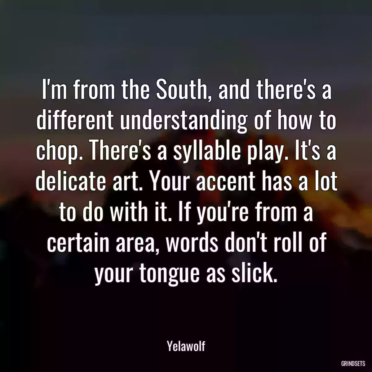 I\'m from the South, and there\'s a different understanding of how to chop. There\'s a syllable play. It\'s a delicate art. Your accent has a lot to do with it. If you\'re from a certain area, words don\'t roll of your tongue as slick.