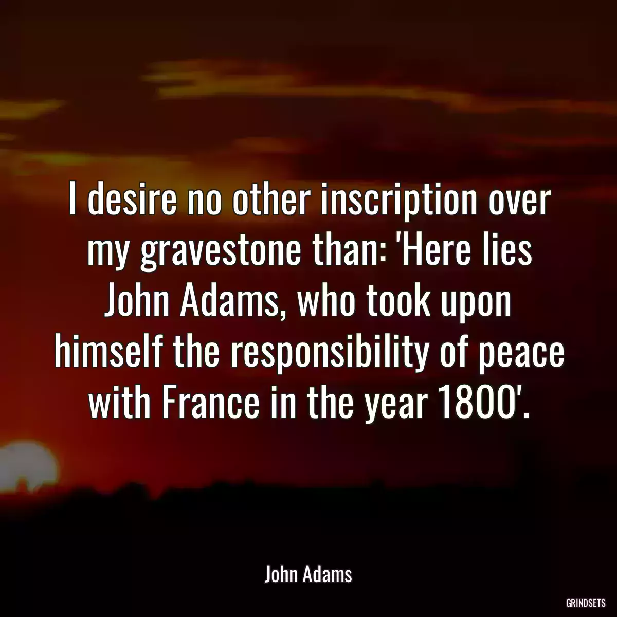 I desire no other inscription over my gravestone than: \'Here lies John Adams, who took upon himself the responsibility of peace with France in the year 1800\'.