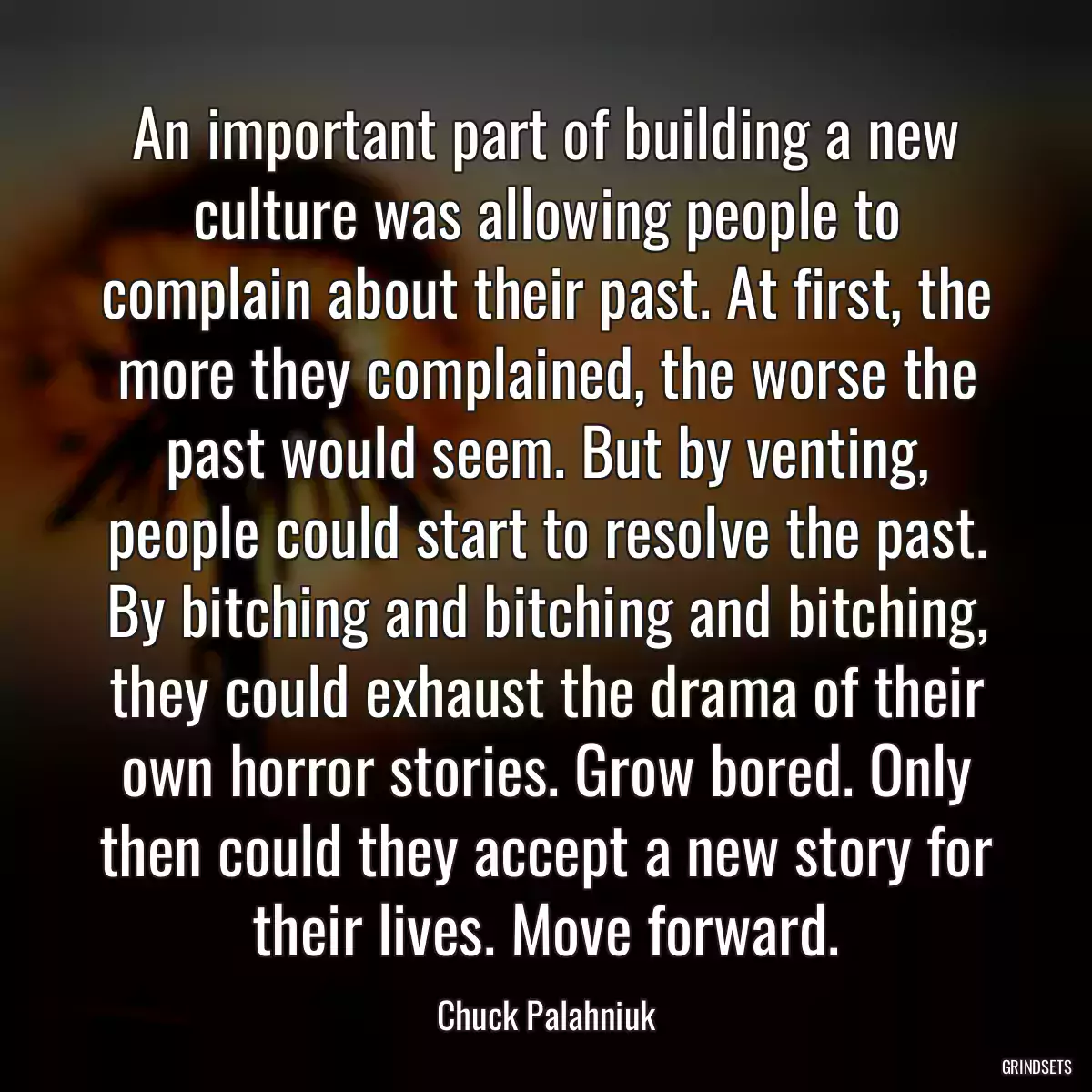 An important part of building a new culture was allowing people to complain about their past. At first, the more they complained, the worse the past would seem. But by venting, people could start to resolve the past. By bitching and bitching and bitching, they could exhaust the drama of their own horror stories. Grow bored. Only then could they accept a new story for their lives. Move forward.