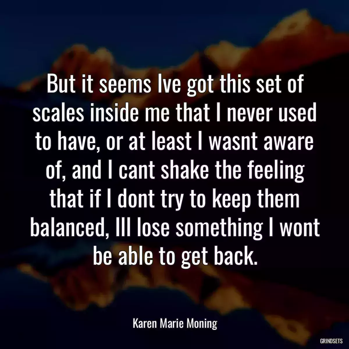 But it seems Ive got this set of scales inside me that I never used to have, or at least I wasnt aware of, and I cant shake the feeling that if I dont try to keep them balanced, Ill lose something I wont be able to get back.