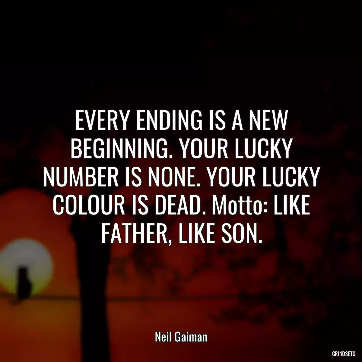 EVERY ENDING IS A NEW BEGINNING. YOUR LUCKY NUMBER IS NONE. YOUR LUCKY COLOUR IS DEAD. Motto: LIKE FATHER, LIKE SON.