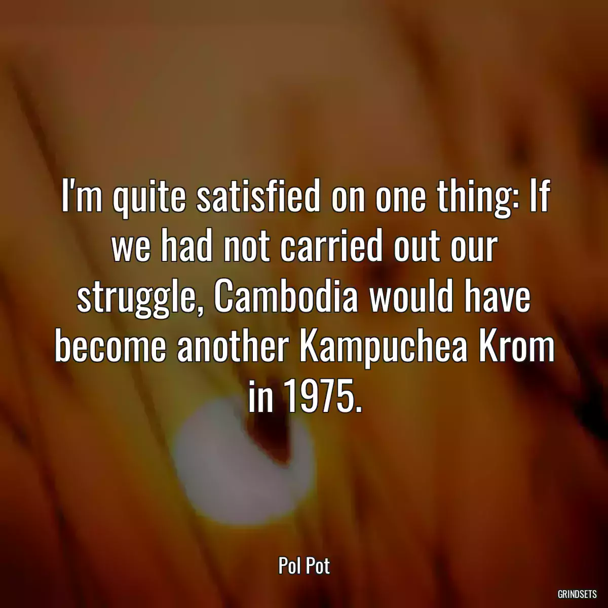 I\'m quite satisfied on one thing: If we had not carried out our struggle, Cambodia would have become another Kampuchea Krom in 1975.