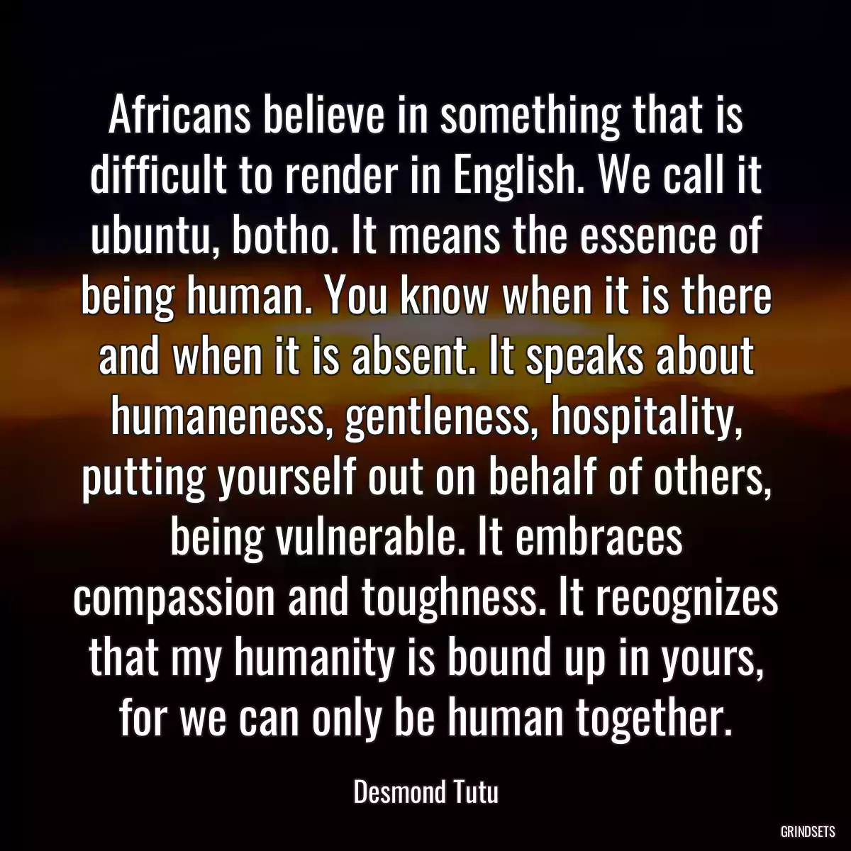 Africans believe in something that is difficult to render in English. We call it ubuntu, botho. It means the essence of being human. You know when it is there and when it is absent. It speaks about humaneness, gentleness, hospitality, putting yourself out on behalf of others, being vulnerable. It embraces compassion and toughness. It recognizes that my humanity is bound up in yours, for we can only be human together.