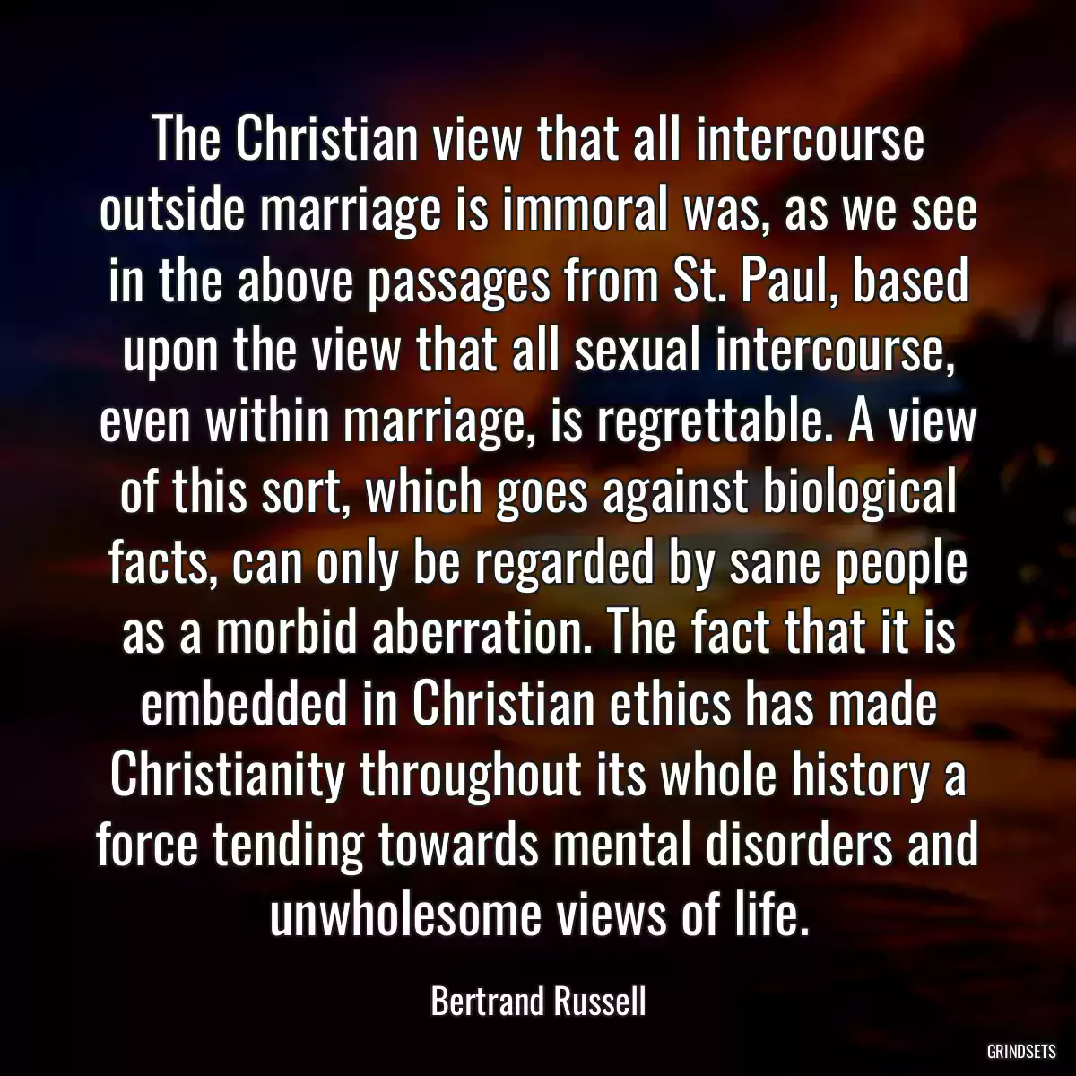 The Christian view that all intercourse outside marriage is immoral was, as we see in the above passages from St. Paul, based upon the view that all sexual intercourse, even within marriage, is regrettable. A view of this sort, which goes against biological facts, can only be regarded by sane people as a morbid aberration. The fact that it is embedded in Christian ethics has made Christianity throughout its whole history a force tending towards mental disorders and unwholesome views of life.