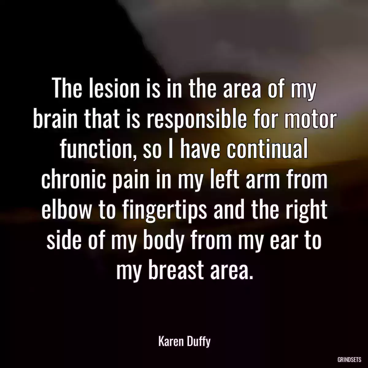 The lesion is in the area of my brain that is responsible for motor function, so I have continual chronic pain in my left arm from elbow to fingertips and the right side of my body from my ear to my breast area.