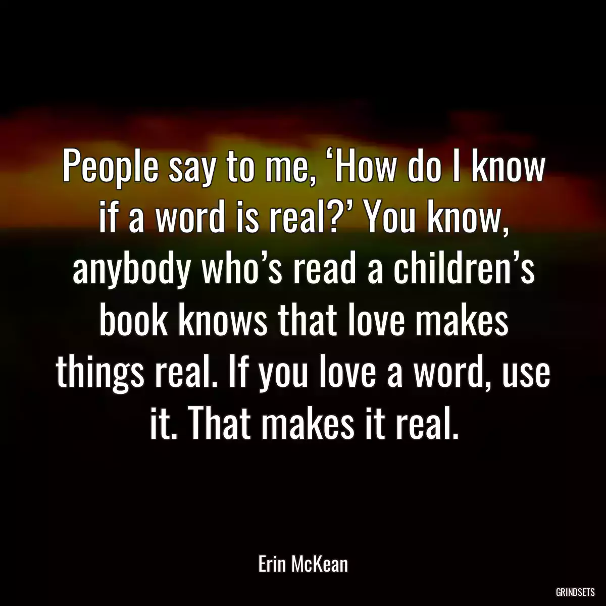 People say to me, ‘How do I know if a word is real?’ You know, anybody who’s read a children’s book knows that love makes things real. If you love a word, use it. That makes it real.