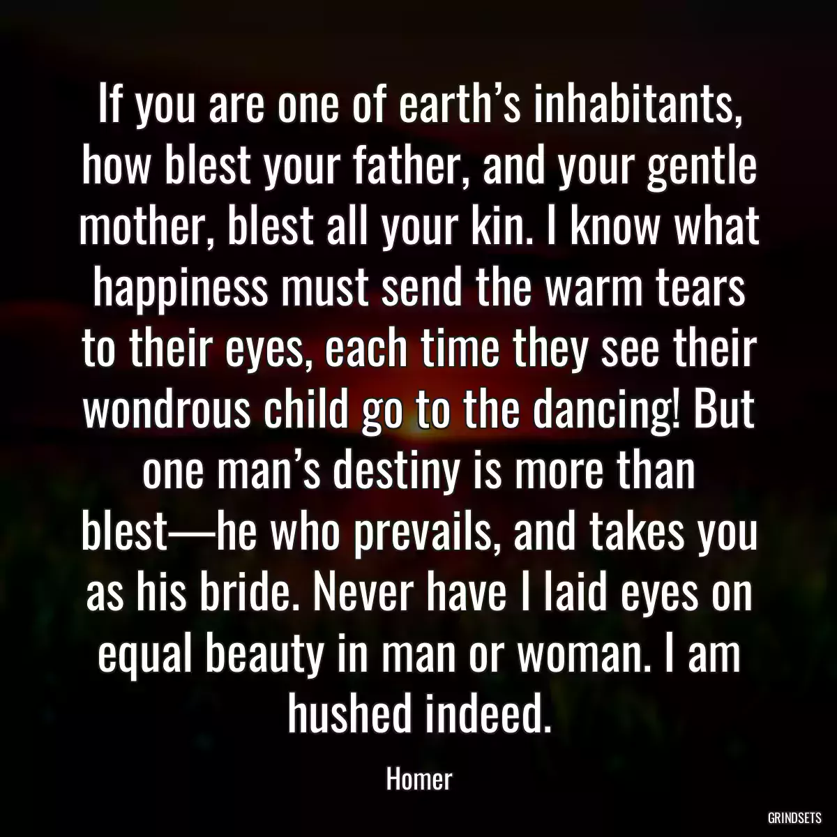 If you are one of earth’s inhabitants, how blest your father, and your gentle mother, blest all your kin. I know what happiness must send the warm tears to their eyes, each time they see their wondrous child go to the dancing! But one man’s destiny is more than blest—he who prevails, and takes you as his bride. Never have I laid eyes on equal beauty in man or woman. I am hushed indeed.