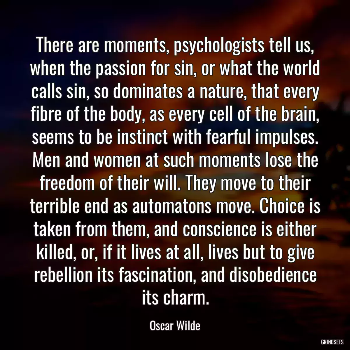 There are moments, psychologists tell us, when the passion for sin, or what the world calls sin, so dominates a nature, that every fibre of the body, as every cell of the brain, seems to be instinct with fearful impulses. Men and women at such moments lose the freedom of their will. They move to their terrible end as automatons move. Choice is taken from them, and conscience is either killed, or, if it lives at all, lives but to give rebellion its fascination, and disobedience its charm.