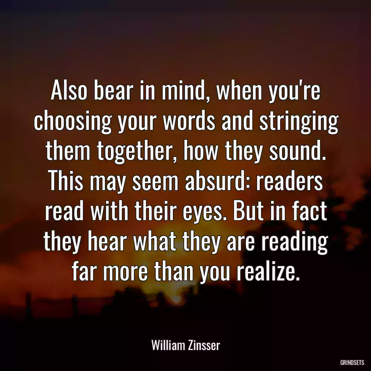 Also bear in mind, when you\'re choosing your words and stringing them together, how they sound. This may seem absurd: readers read with their eyes. But in fact they hear what they are reading far more than you realize.