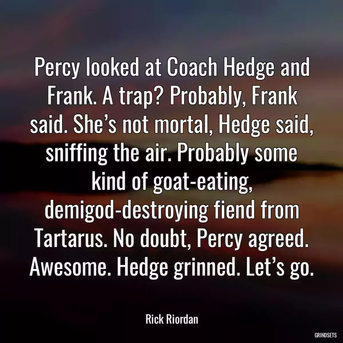 Percy looked at Coach Hedge and Frank. A trap? Probably, Frank said. She’s not mortal, Hedge said, sniffing the air. Probably some kind of goat-eating, demigod-destroying fiend from Tartarus. No doubt, Percy agreed. Awesome. Hedge grinned. Let’s go.