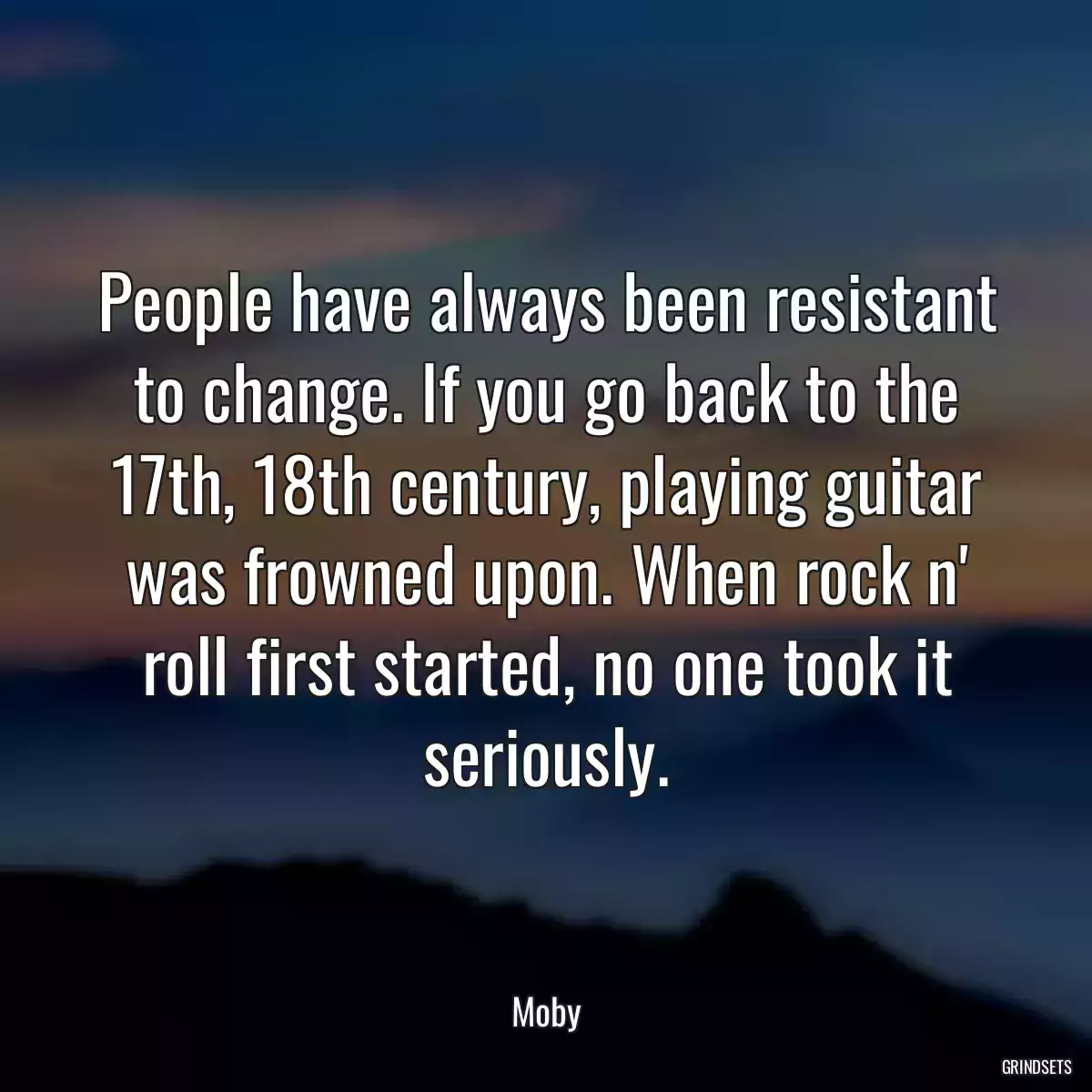 People have always been resistant to change. If you go back to the 17th, 18th century, playing guitar was frowned upon. When rock n\' roll first started, no one took it seriously.