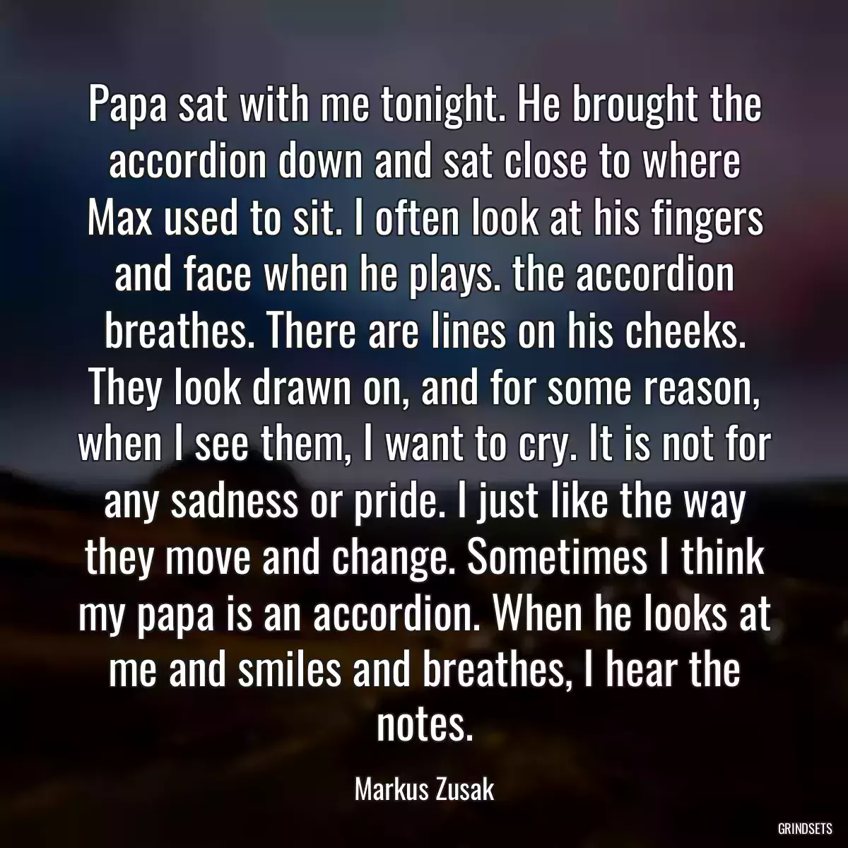 Papa sat with me tonight. He brought the accordion down and sat close to where Max used to sit. I often look at his fingers and face when he plays. the accordion breathes. There are lines on his cheeks. They look drawn on, and for some reason, when I see them, I want to cry. It is not for any sadness or pride. I just like the way they move and change. Sometimes I think my papa is an accordion. When he looks at me and smiles and breathes, I hear the notes.