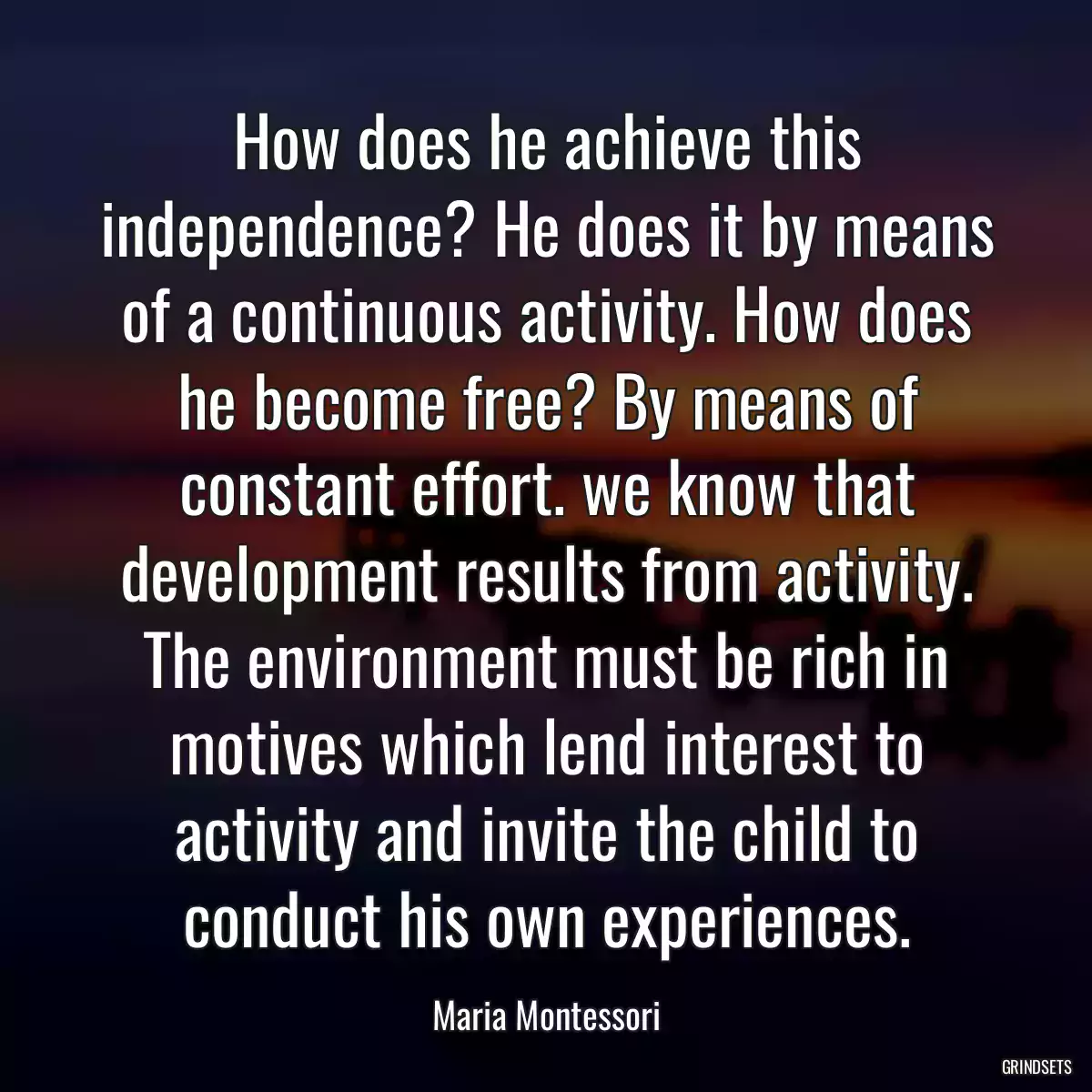 How does he achieve this independence? He does it by means of a continuous activity. How does he become free? By means of constant effort. we know that development results from activity. The environment must be rich in motives which lend interest to activity and invite the child to conduct his own experiences.