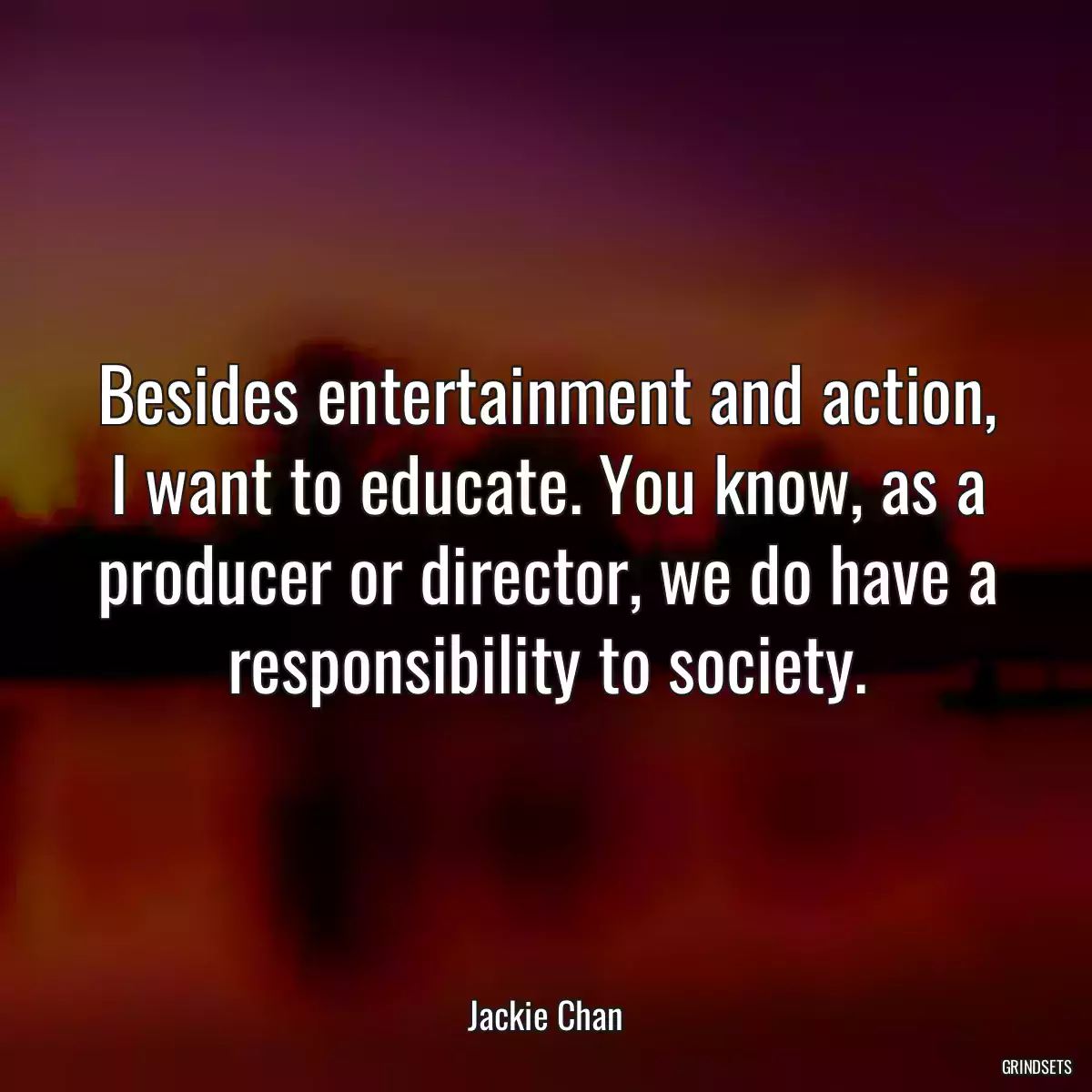 Besides entertainment and action, I want to educate. You know, as a producer or director, we do have a responsibility to society.