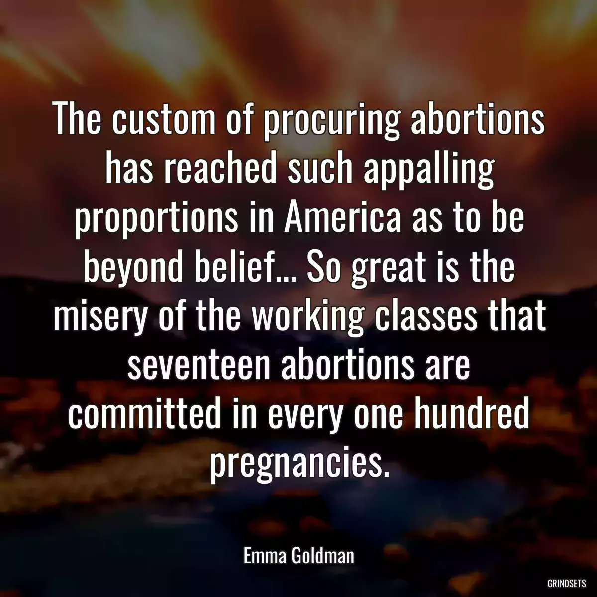 The custom of procuring abortions has reached such appalling proportions in America as to be beyond belief... So great is the misery of the working classes that seventeen abortions are committed in every one hundred pregnancies.