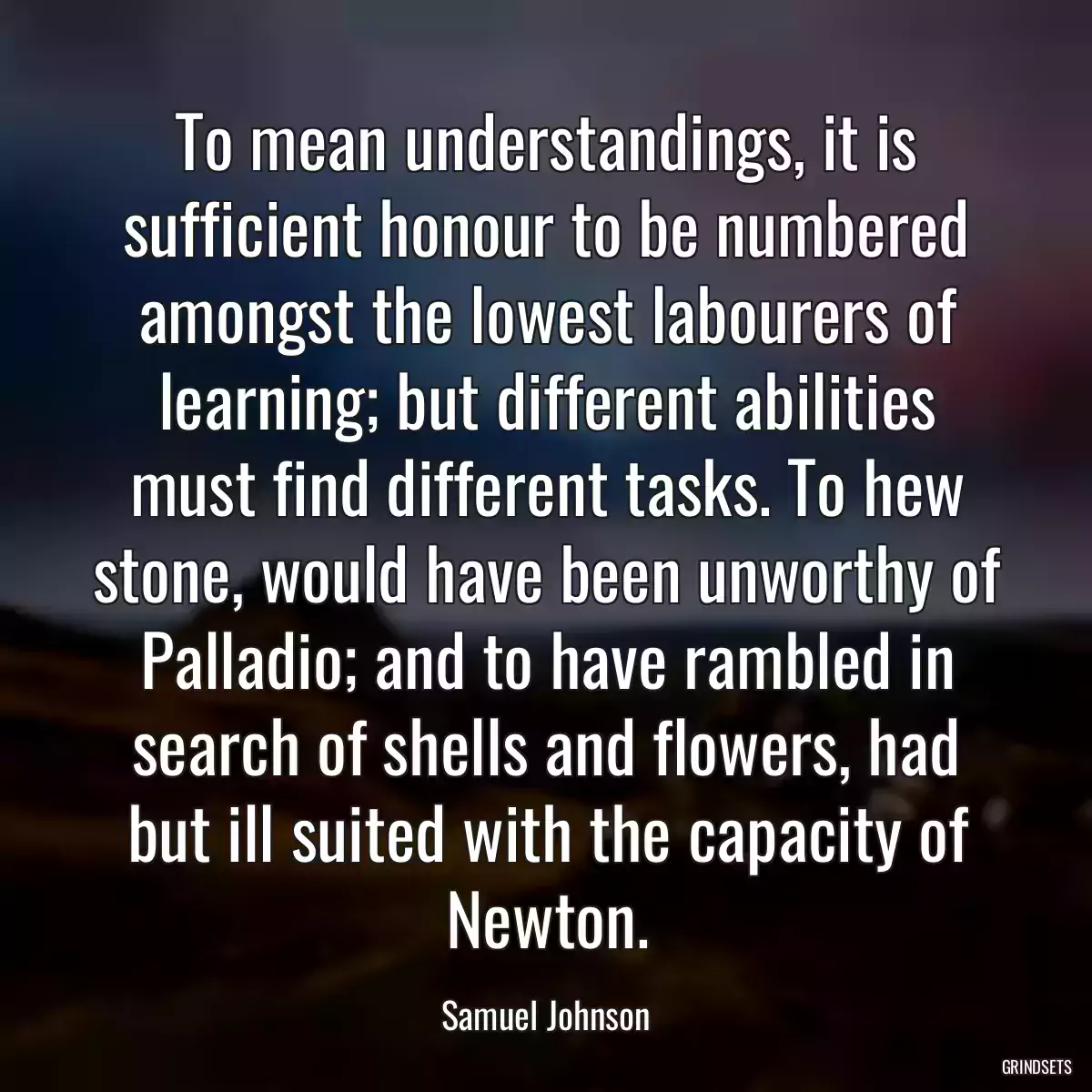 To mean understandings, it is sufficient honour to be numbered amongst the lowest labourers of learning; but different abilities must find different tasks. To hew stone, would have been unworthy of Palladio; and to have rambled in search of shells and flowers, had but ill suited with the capacity of Newton.
