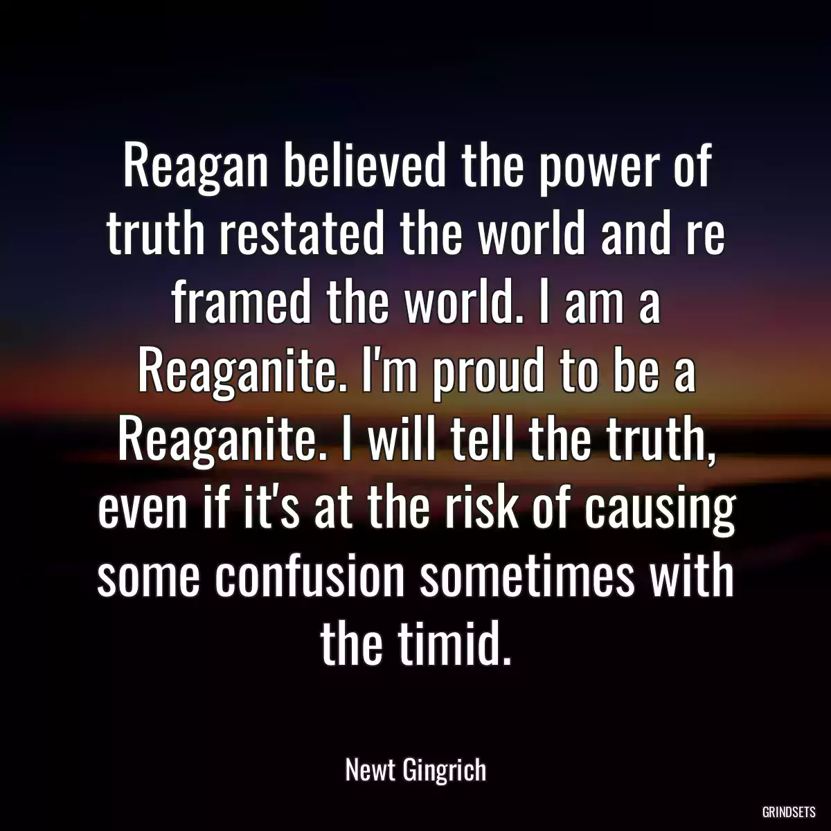 Reagan believed the power of truth restated the world and re framed the world. I am a Reaganite. I\'m proud to be a Reaganite. I will tell the truth, even if it\'s at the risk of causing some confusion sometimes with the timid.