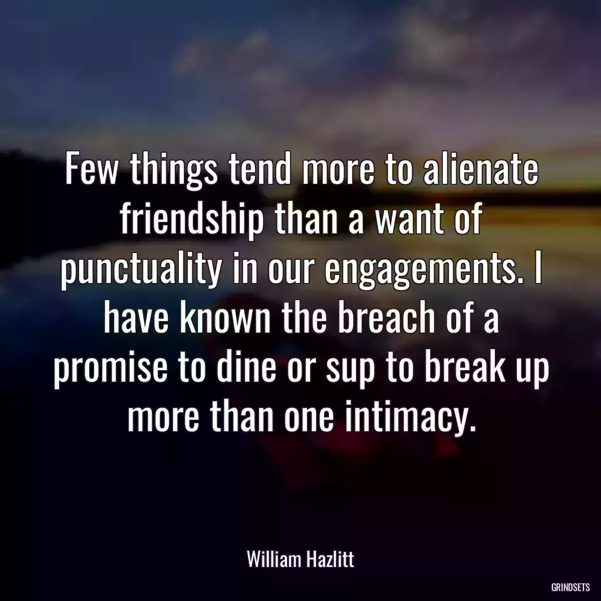 Few things tend more to alienate friendship than a want of punctuality in our engagements. I have known the breach of a promise to dine or sup to break up more than one intimacy.