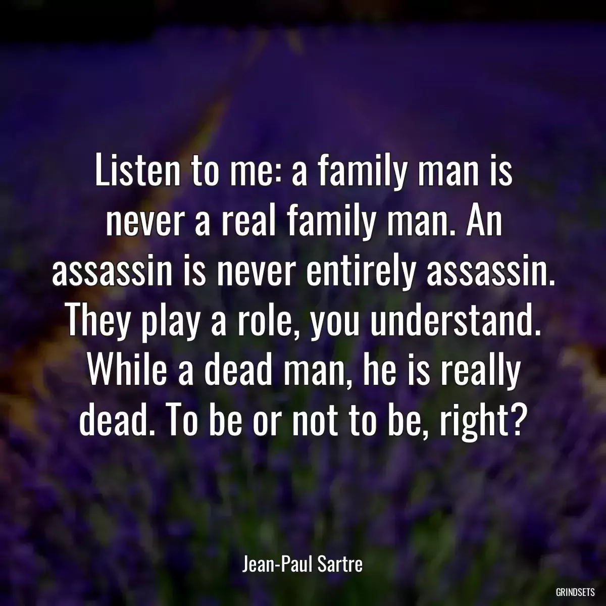 Listen to me: a family man is never a real family man. An assassin is never entirely assassin. They play a role, you understand. While a dead man, he is really dead. To be or not to be, right?