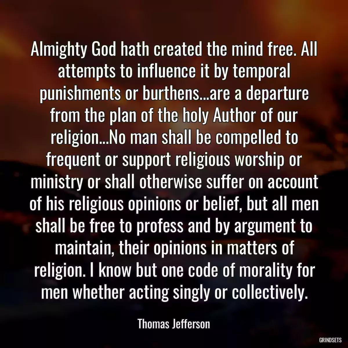 Almighty God hath created the mind free. All attempts to influence it by temporal punishments or burthens...are a departure from the plan of the holy Author of our religion...No man shall be compelled to frequent or support religious worship or ministry or shall otherwise suffer on account of his religious opinions or belief, but all men shall be free to profess and by argument to maintain, their opinions in matters of religion. I know but one code of morality for men whether acting singly or collectively.