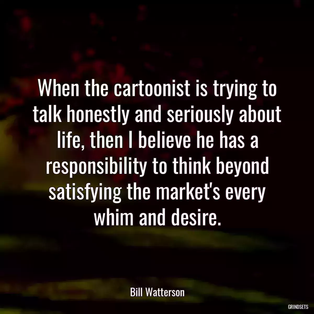 When the cartoonist is trying to talk honestly and seriously about life, then I believe he has a responsibility to think beyond satisfying the market\'s every whim and desire.