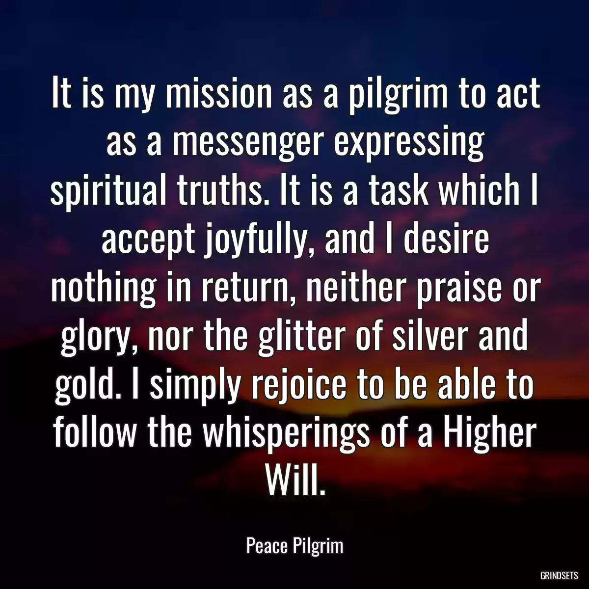 It is my mission as a pilgrim to act as a messenger expressing spiritual truths. It is a task which I accept joyfully, and I desire nothing in return, neither praise or glory, nor the glitter of silver and gold. I simply rejoice to be able to follow the whisperings of a Higher Will.