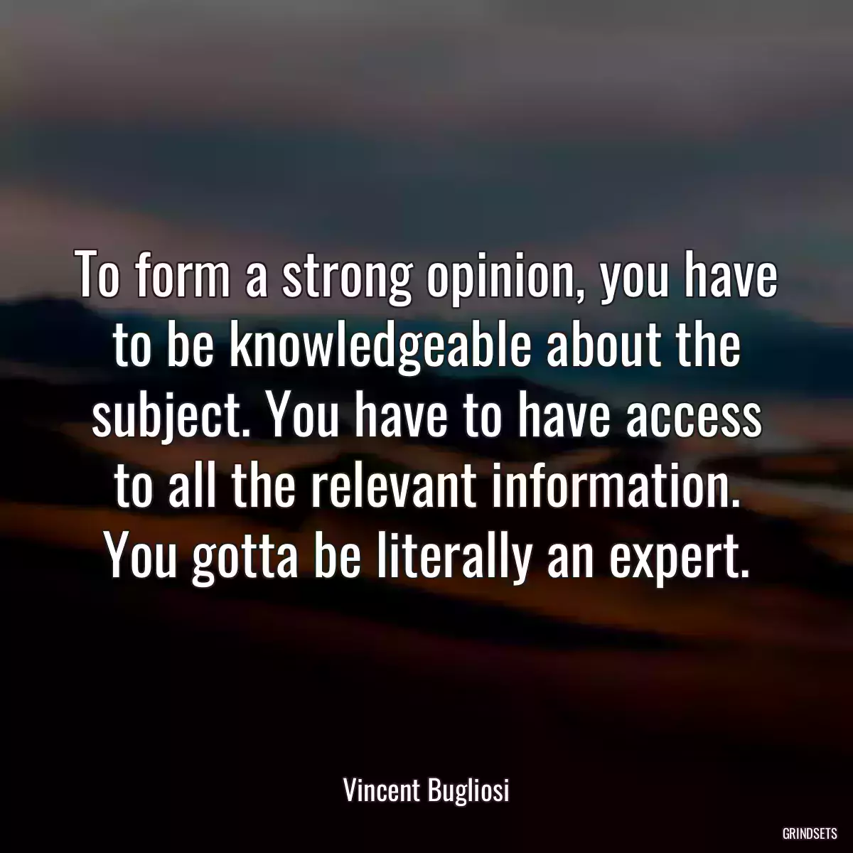 To form a strong opinion, you have to be knowledgeable about the subject. You have to have access to all the relevant information. You gotta be literally an expert.