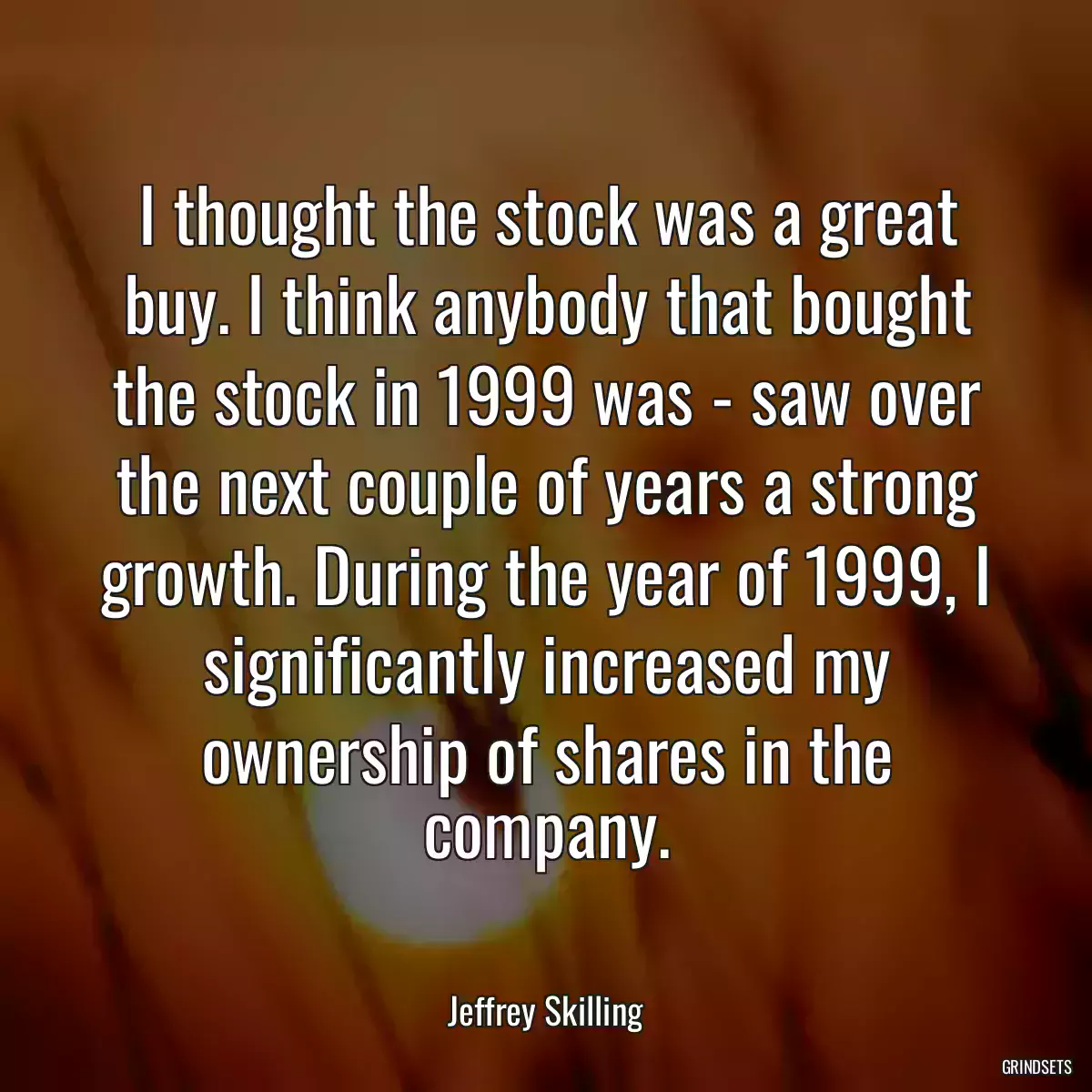 I thought the stock was a great buy. I think anybody that bought the stock in 1999 was - saw over the next couple of years a strong growth. During the year of 1999, I significantly increased my ownership of shares in the company.