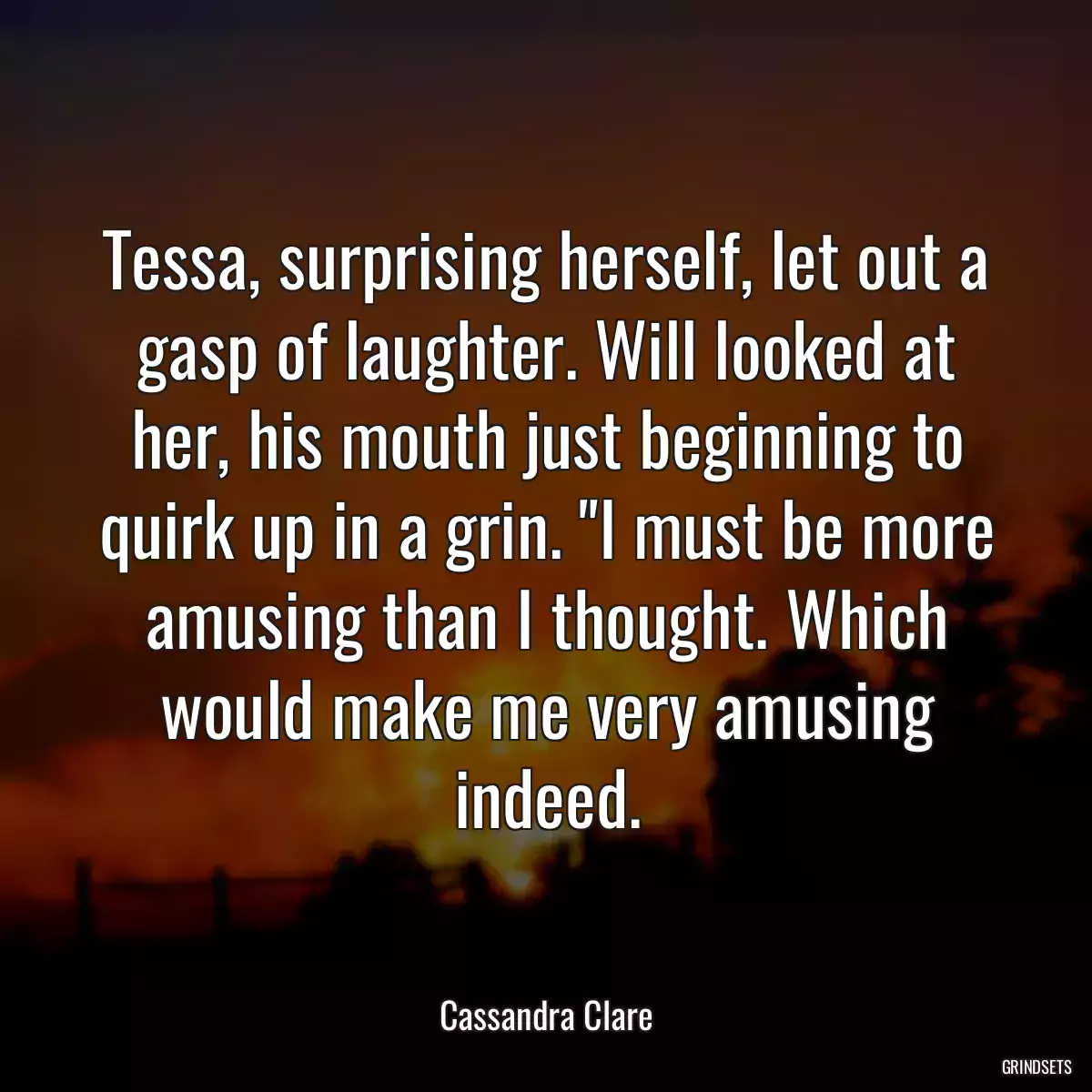 Tessa, surprising herself, let out a gasp of laughter. Will looked at her, his mouth just beginning to quirk up in a grin. \