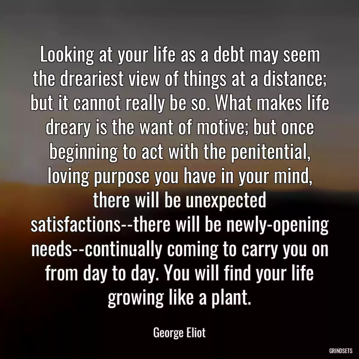 Looking at your life as a debt may seem the dreariest view of things at a distance; but it cannot really be so. What makes life dreary is the want of motive; but once beginning to act with the penitential, loving purpose you have in your mind, there will be unexpected satisfactions--there will be newly-opening needs--continually coming to carry you on from day to day. You will find your life growing like a plant.