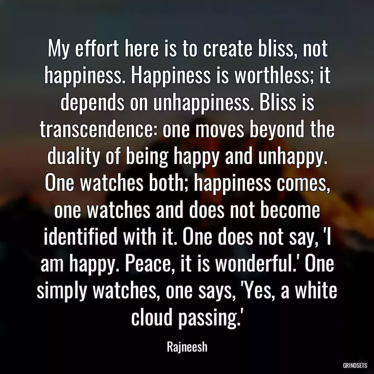 My effort here is to create bliss, not happiness. Happiness is worthless; it depends on unhappiness. Bliss is transcendence: one moves beyond the duality of being happy and unhappy. One watches both; happiness comes, one watches and does not become identified with it. One does not say, \'I am happy. Peace, it is wonderful.\' One simply watches, one says, \'Yes, a white cloud passing.\'