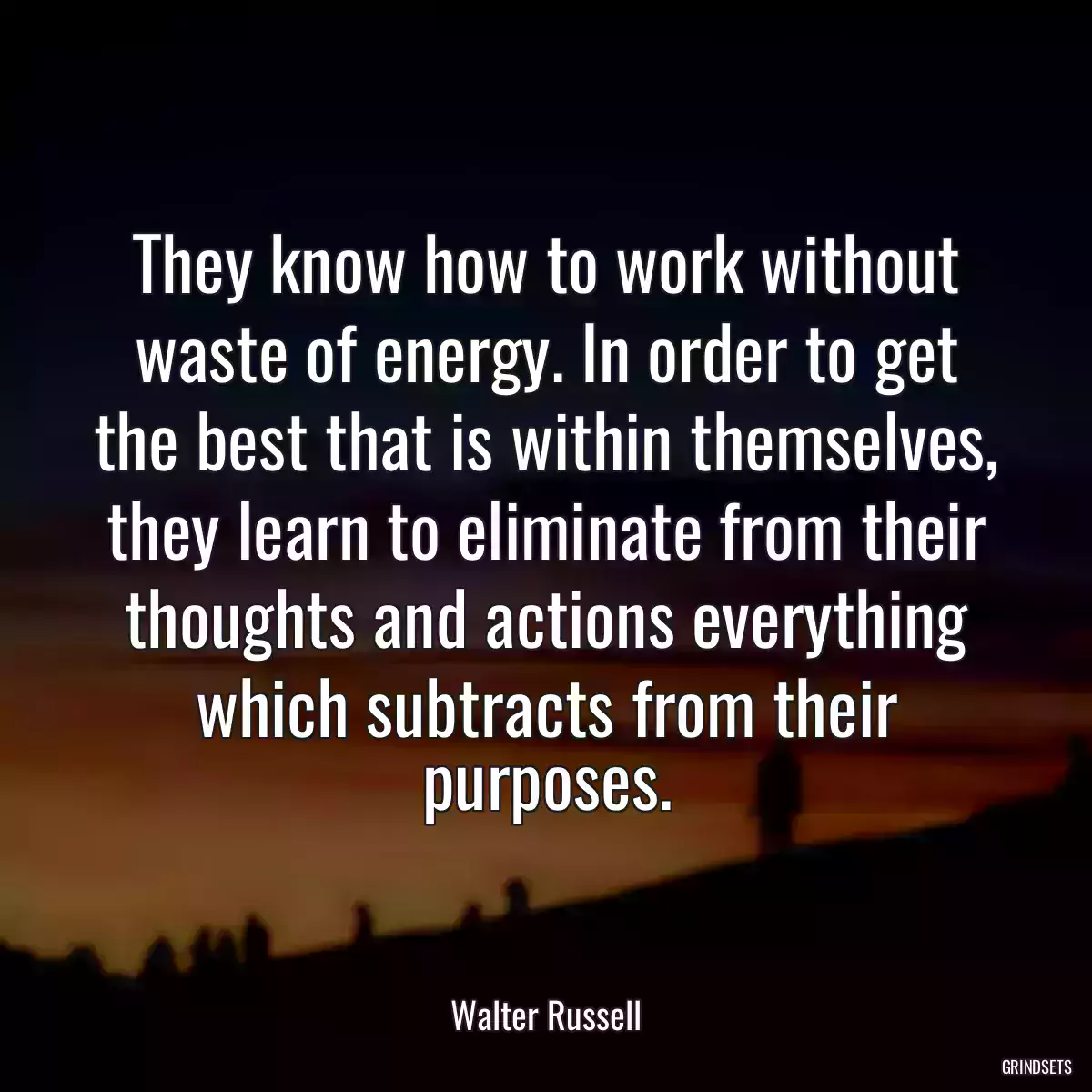 They know how to work without waste of energy. In order to get the best that is within themselves, they learn to eliminate from their thoughts and actions everything which subtracts from their purposes.