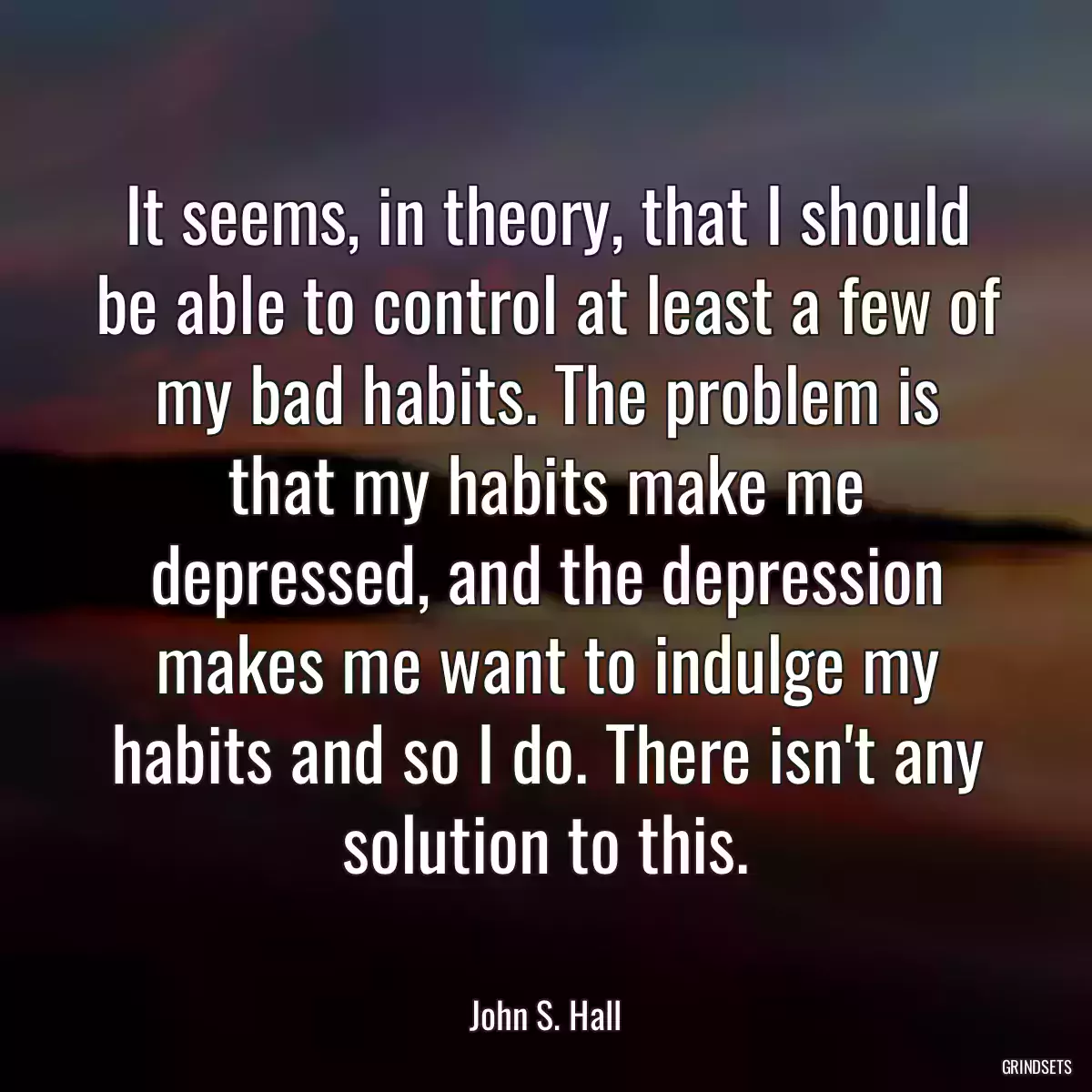 It seems, in theory, that I should be able to control at least a few of my bad habits. The problem is that my habits make me depressed, and the depression makes me want to indulge my habits and so I do. There isn\'t any solution to this.