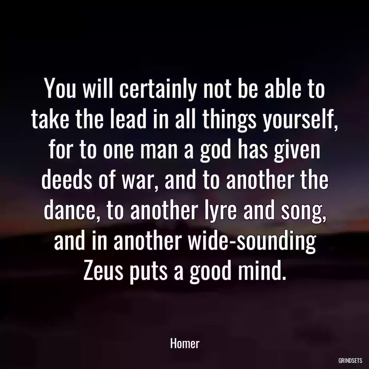 You will certainly not be able to take the lead in all things yourself, for to one man a god has given deeds of war, and to another the dance, to another lyre and song, and in another wide-sounding Zeus puts a good mind.